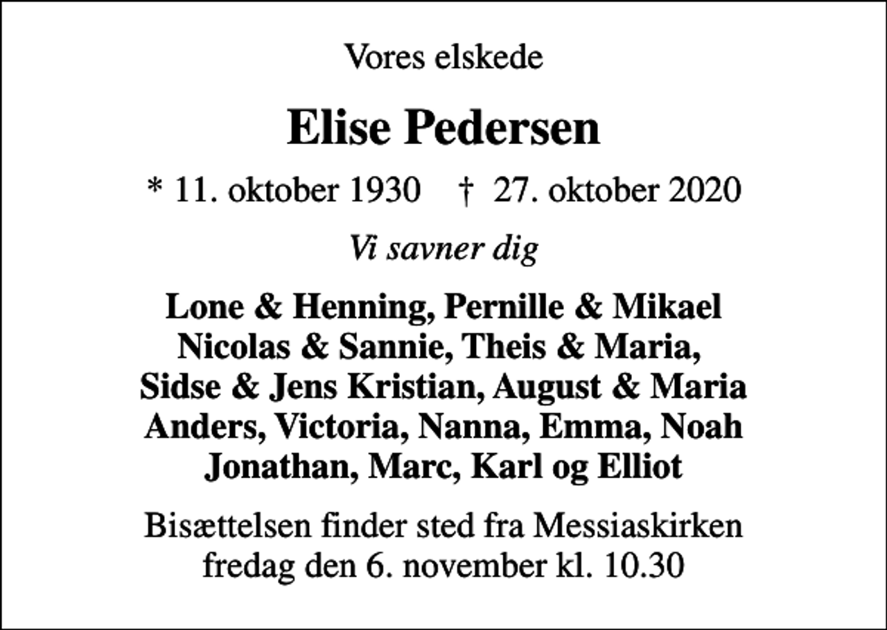 <p>Vores elskede<br />Elise Pedersen<br />* 11. oktober 1930 ✝ 27. oktober 2020<br />Vi savner dig<br />Lone &amp; Henning, Pernille &amp; Mikael Nicolas &amp; Sannie, Theis &amp; Maria, Sidse &amp; Jens Kristian, August &amp; Maria Anders, Victoria, Nanna, Emma, Noah Jonathan, Marc, Karl og Elliot<br />Bisættelsen finder sted fra Messiaskirken fredag den 6. november kl. 10.30</p>