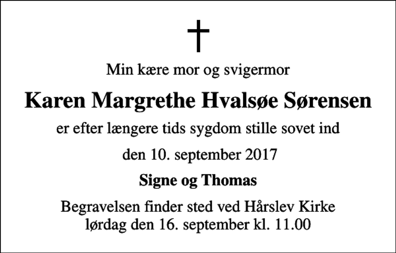 <p>Min kære mor og svigermor<br />Karen Margrethe Hvalsøe Sørensen<br />er efter længere tids sygdom stille sovet ind<br />den 10. september 2017<br />Signe og Thomas<br />Begravelsen finder sted ved Hårslev Kirke lørdag den 16. september kl. 11.00</p>
