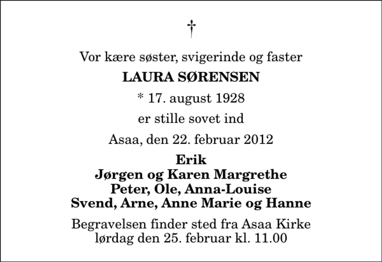 <p>Vor kære søster, svigerinde og faster<br />Laura Sørensen<br />* 17. august 1928<br />er stille sovet ind<br />Asaa, den 22. februar 2012<br />Erik Jørgen og Karen Margrethe Peter, Ole, Anna-Louise Svend, Arne, Anne Marie og Hanne<br />Begravelsen finder sted fra Aså Kirke lørdag den 25. februar kl. 11.00</p>