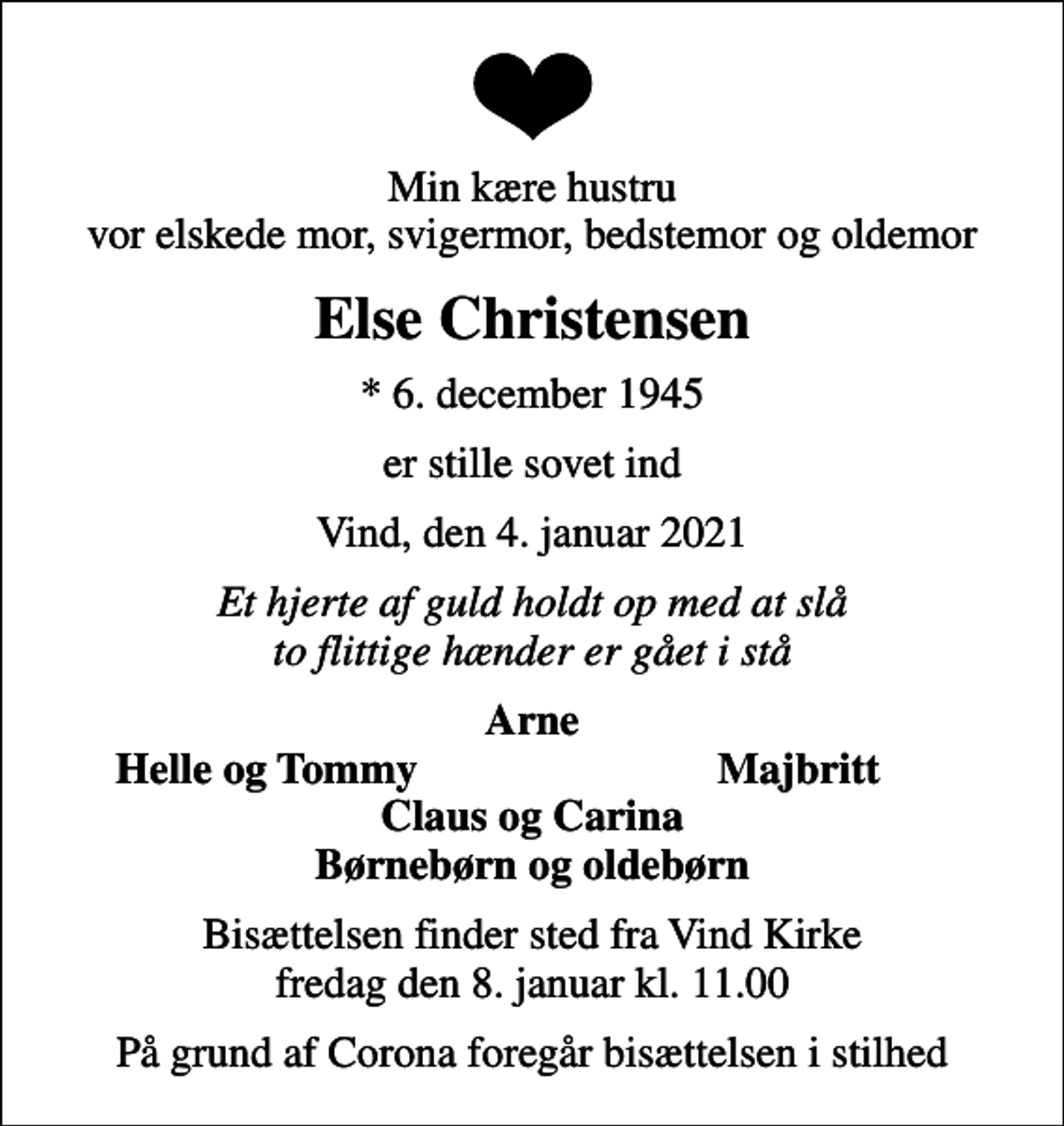 <p>Min kære hustru vor elskede mor, svigermor, bedstemor og oldemor<br />Else Christensen<br />* 6. december 1945<br />er stille sovet ind<br />Vind, den 4. januar 2021<br />Et hjerte af guld holdt op med at slå to flittige hænder er gået i stå<br />Arne<br />Helle og Tommy<br />Majbritt<br />Bisættelsen finder sted fra Vind Kirke fredag den 8. januar kl. 11.00<br />På grund af Corona foregår bisættelsen i stilhed</p>
