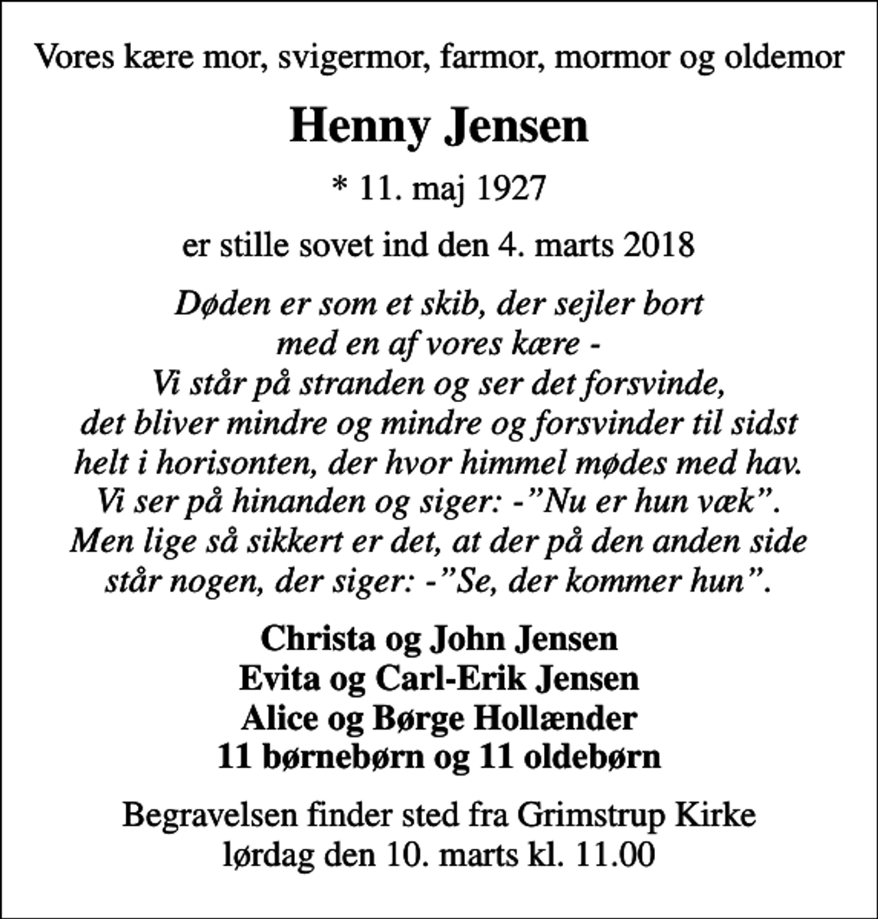 <p>Vores kære mor, svigermor, farmor, mormor og oldemor<br />Henny Jensen<br />* 11. maj 1927<br />er stille sovet ind den 4. marts 2018<br />Døden er som et skib, der sejler bort med en af vores kære - Vi står på stranden og ser det forsvinde, det bliver mindre og mindre og forsvinder til sidst helt i horisonten, der hvor himmel mødes med hav. Vi ser på hinanden og siger: -Nu er hun væk. Men lige så sikkert er det, at der på den anden side står nogen, der siger: -Se, der kommer hun.<br />Christa og John Jensen Evita og Carl-Erik Jensen Alice og Børge Hollænder 11 børnebørn og 11 oldebørn<br />Begravelsen finder sted fra Grimstrup Kirke lørdag den 10. marts kl. 11.00</p>