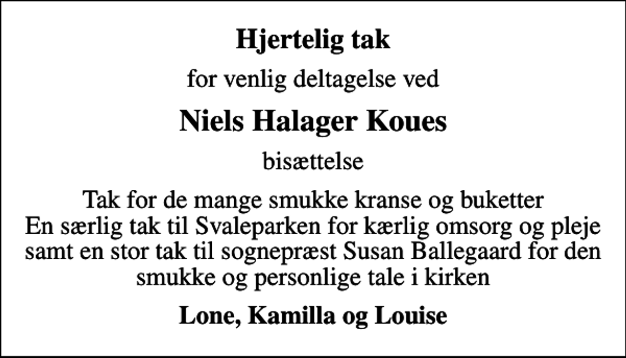 <p>Hjertelig tak<br />for venlig deltagelse ved<br />Niels Halager Koues<br />bisættelse<br />Tak for de mange smukke kranse og buketter En særlig tak til Svaleparken for kærlig omsorg og pleje samt en stor tak til sognepræst Susan Ballegaard for den smukke og personlige tale i kirken<br />Lone, Kamilla og Louise</p>