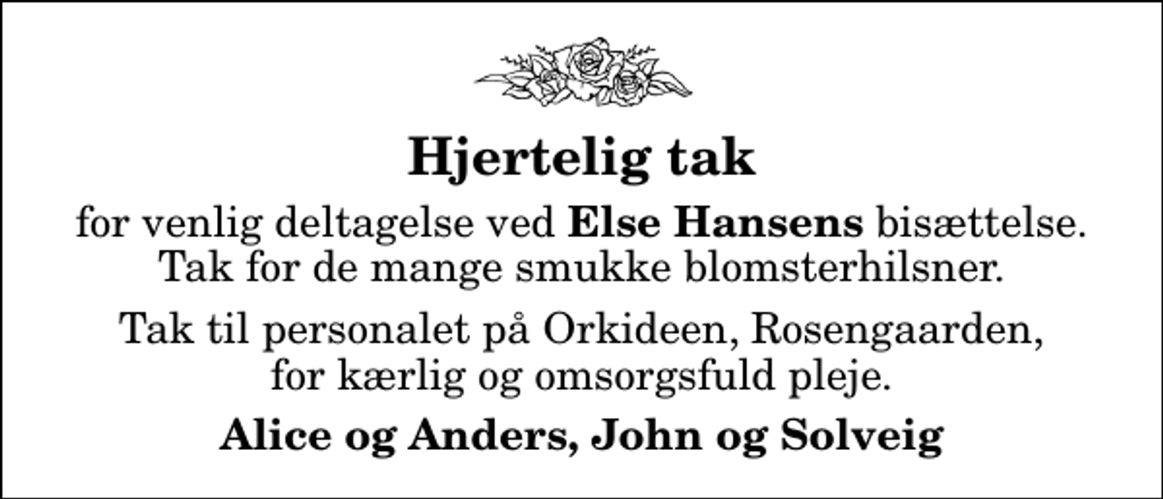 <p>Hjertelig tak<br />for venlig deltagelse ved <em>Else Hansens</em> bisættelse. Tak for de mange smukke blomsterhilsner.<br />Tak til personalet på Orkideen, Rosengaarden, for kærlig og omsorgsfuld pleje.<br />Alice og Anders, John og Solveig</p>
