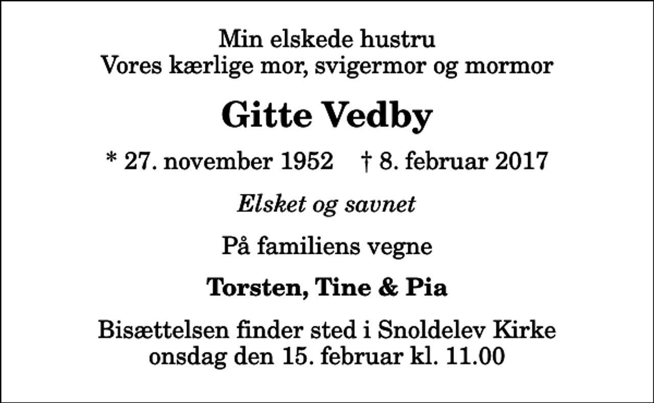 <p>Min elskede hustru Vores kærlige mor, svigermor og mormor<br />Gitte Vedby<br />* 27. november 1952 ✝ 8. februar 2017<br />Elsket og savnet<br />På familiens vegne<br />Torsten, Tine &amp; Pia<br />Bisættelsen finder sted i Snoldelev Kirke onsdag den 15. februar kl. 11.00</p>