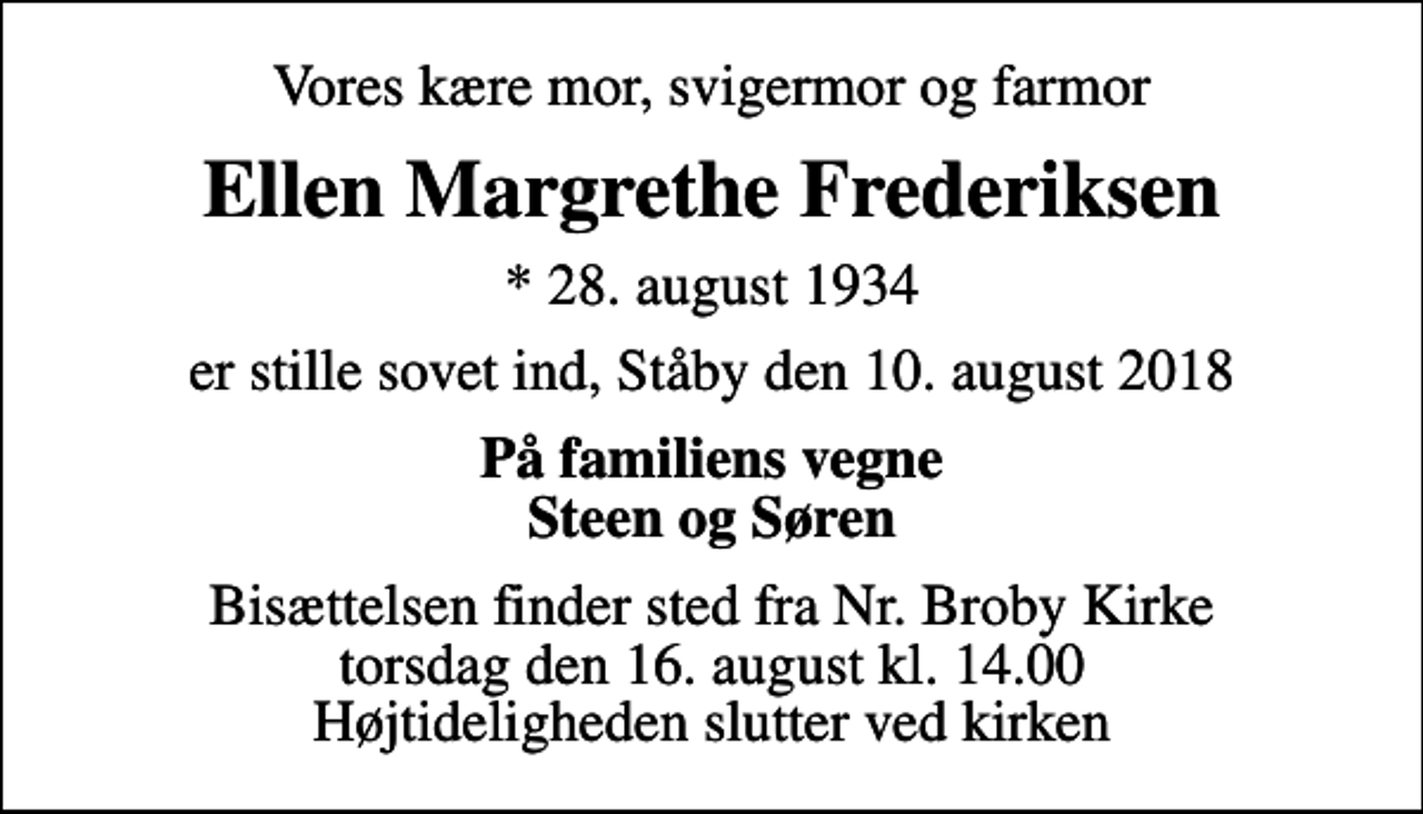 <p>Vores kære mor, svigermor og farmor<br />Ellen Margrethe Frederiksen<br />* 28. august 1934<br />er stille sovet ind, Ståby den 10. august 2018<br />På familiens vegne Steen og Søren<br />Bisættelsen finder sted fra Nr. Broby Kirke torsdag den 16. august kl. 14.00 Højtideligheden slutter ved kirken</p>