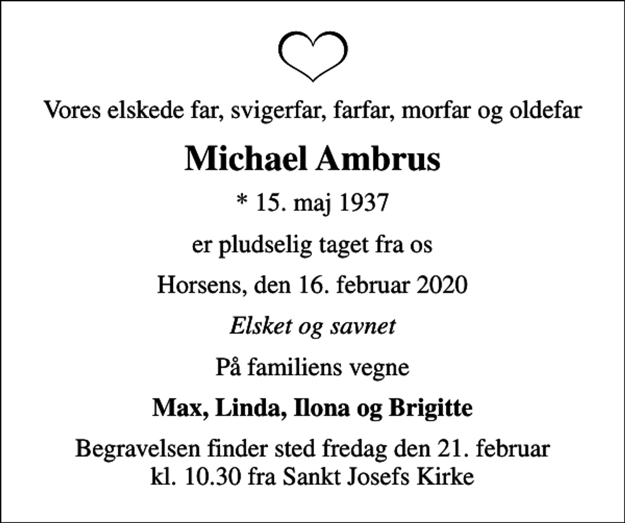 <p>Vores elskede far, svigerfar, farfar, morfar og oldefar<br />Michael Ambrus<br />* 15. maj 1937<br />er pludselig taget fra os<br />Horsens, den 16. februar 2020<br />Elsket og savnet<br />På familiens vegne<br />Max, Linda, Ilona og Brigitte<br />Begravelsen finder sted fredag den 21. februar kl. 10.30 fra Sankt Josefs Kirke</p>