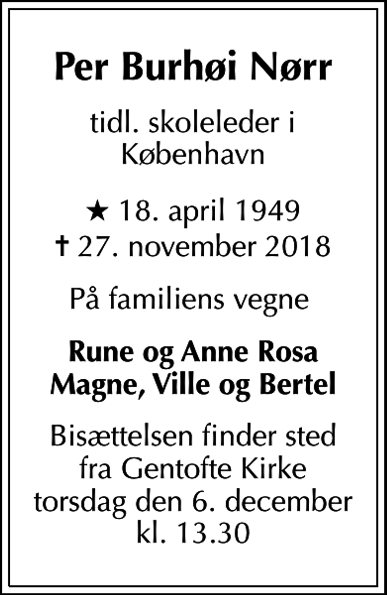 <p>Per Burhøi Nørr<br />tidl. skoleleder i København<br />* 18. april 1949<br />✝ 27. november 2018<br />På familiens vegne<br />Rune og Anne Rosa Magne, Ville og Bertel<br />Bisættelsen finder sted fra Gentofte Kirke torsdag den 6. december kl. 13.30</p>