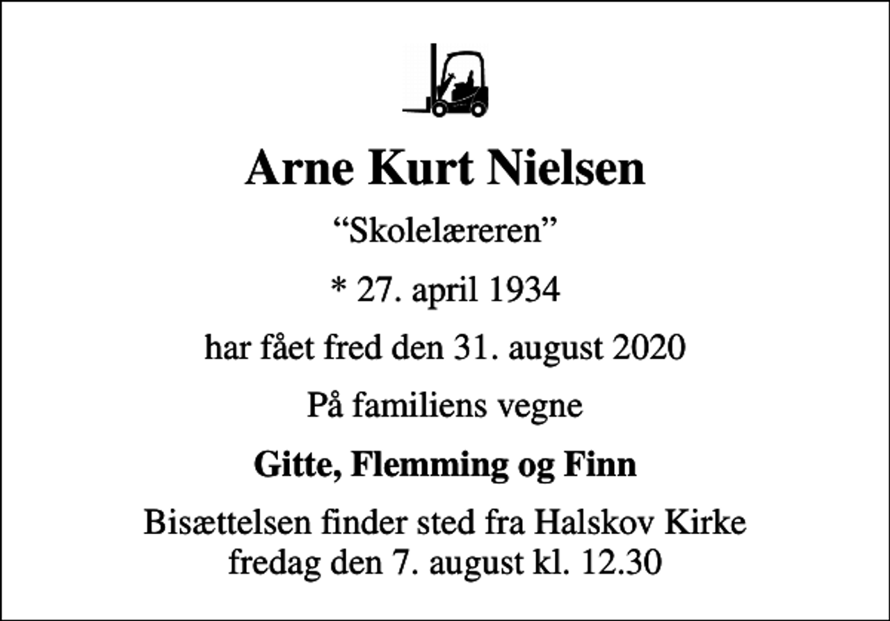 <p>Arne Kurt Nielsen<br />Skolelæreren<br />* 27. april 1934<br />har fået fred den 31. august 2020<br />På familiens vegne<br />Gitte, Flemming og Finn<br />Bisættelsen finder sted fra Halskov Kirke fredag den 7. august kl. 12.30</p>