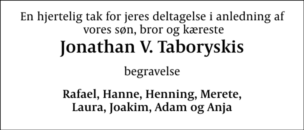 <p>En hjertelig tak for jeres deltagelse i anledning af vores søn, bror og kæreste<br />Jonathan V. Taboryskis<br />begravelse<br />Rafael, Hanne, Henning, Merete, Laura, Joakim, Adam og Anja</p>