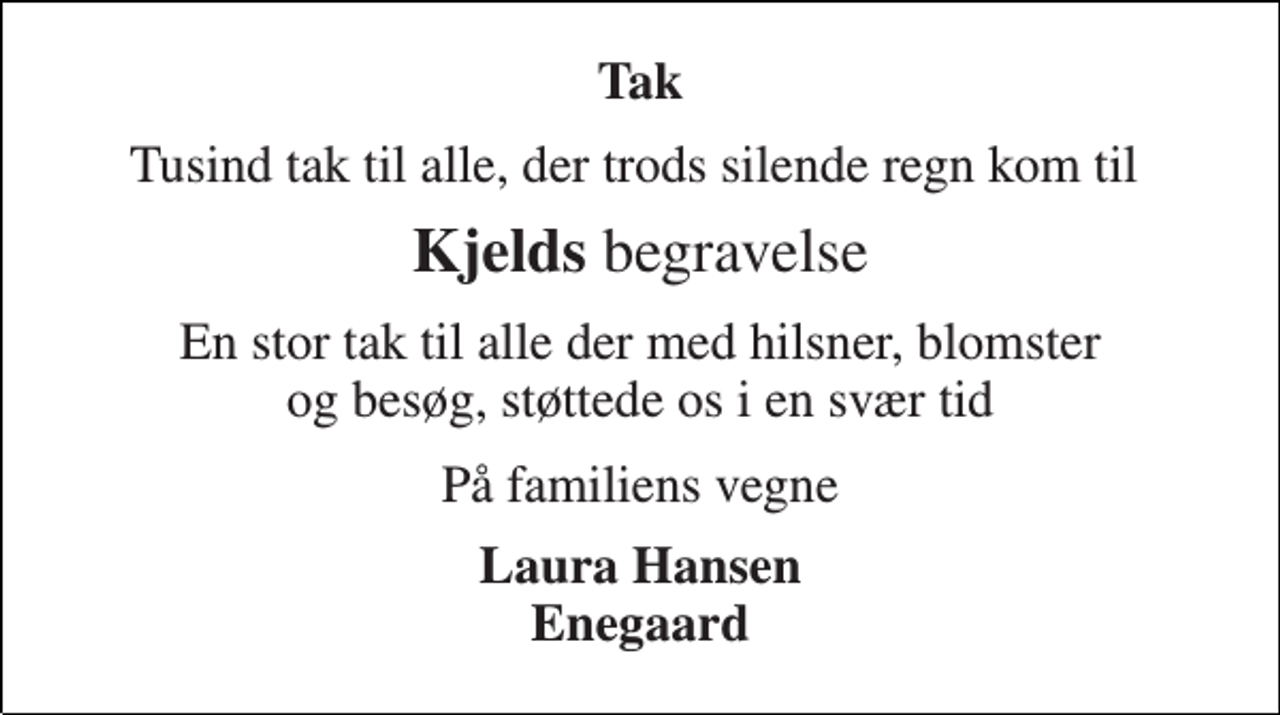 <p>Tak<br />Tusind tak til alle, der trods silende regn kom til<br />Kjelds begravelse<br />En stor tak til alle der med hilsner, blomster og besøg, støttede os i en svær tid<br />På familiens vegne<br />Laura Hansen Enegaard</p>