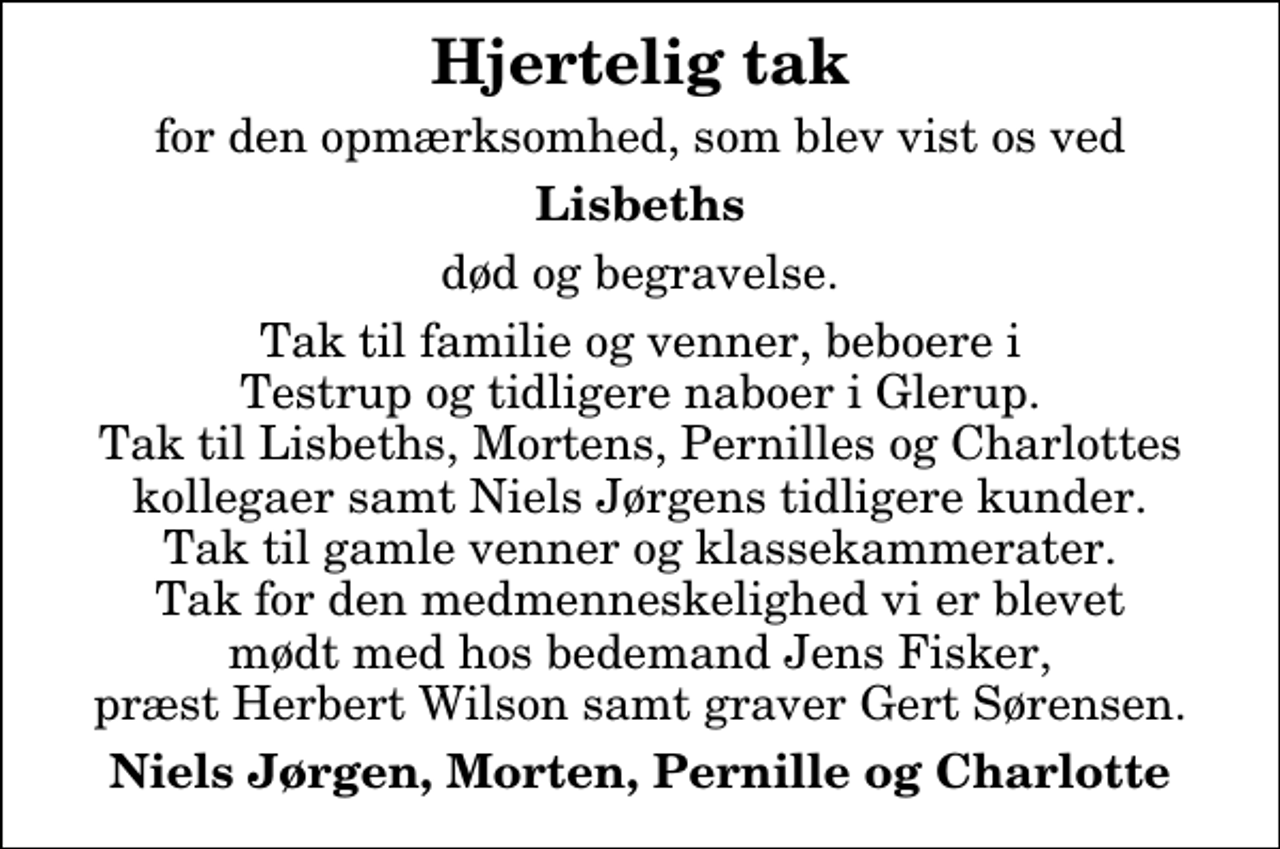 <p>Hjertelig tak<br />for den opmærksomhed, som blev vist os ved<br />Lisbeths<br />død og begravelse.<br />Tak til familie og venner, beboere i Testrup og tidligere naboer i Glerup. Tak til Lisbeths, Mortens, Pernilles og Charlottes kollegaer samt Niels Jørgens tidligere kunder. Tak til gamle venner og klassekammerater. Tak for den medmenneskelighed vi er blevet mødt med hos bedemand Jens Fisker, præst Herbert Wilson samt graver Gert Sørensen.<br />Niels Jørgen, Morten, Pernille og Charlotte</p>