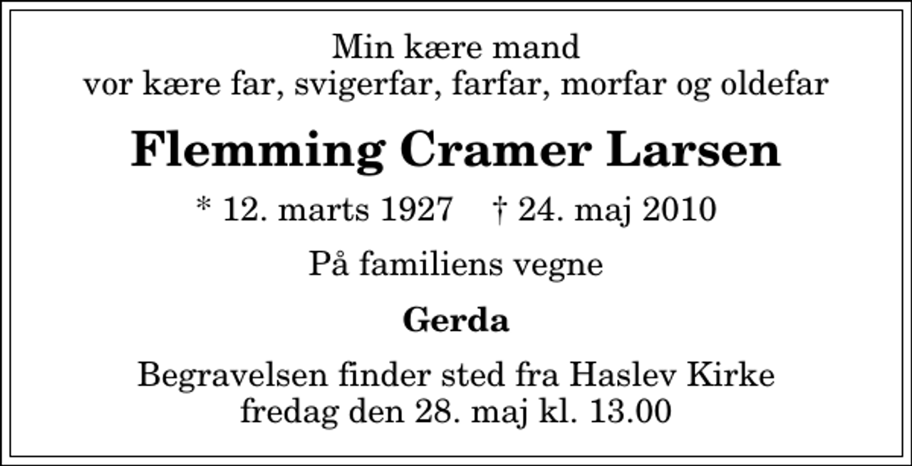 <p>Min kære mand vor kære far, svigerfar, farfar, morfar og oldefar<br />Flemming Cramer Larsen<br />* 12. marts 1927 ✝ 24. maj 2010<br />På familiens vegne<br />Gerda<br />Begravelsen finder sted fra Haslev Kirke fredag den 28. maj kl. 13.00</p>