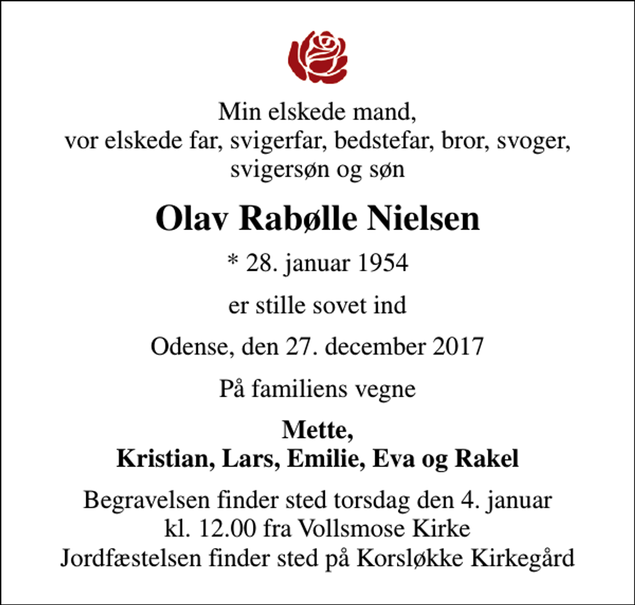 <p>Min elskede mand, vor elskede far, svigerfar, bedstefar, bror, svoger, svigersøn og søn<br />Olav Rabølle Nielsen<br />* 28. januar 1954<br />er stille sovet ind<br />Odense, den 27. december 2017<br />På familiens vegne<br />Mette, Kristian, Lars, Emilie, Eva og Rakel<br />Begravelsen finder sted torsdag den 4. januar kl. 12.00 fra Vollsmose Kirke Jordfæstelsen finder sted på Korsløkke Kirkegård</p>