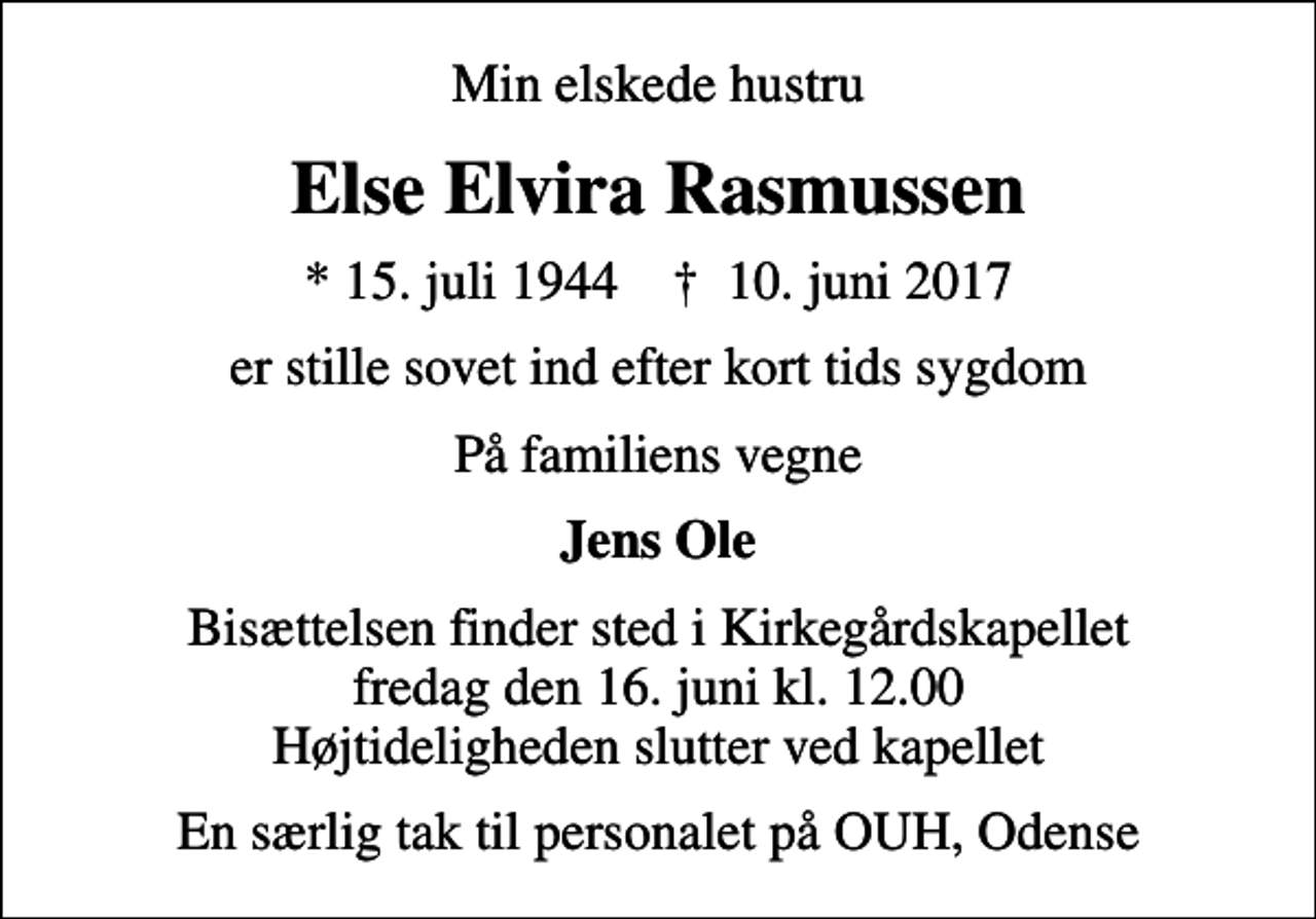 <p>Min elskede hustru<br />Else Elvira Rasmussen<br />* 15. juli 1944 ✝ 10. juni 2017<br />er stille sovet ind efter kort tids sygdom<br />På familiens vegne<br />Jens Ole<br />Bisættelsen finder sted i Kirkegårdskapellet fredag den 16. juni kl. 12.00 Højtideligheden slutter ved kapellet<br />En særlig tak til personalet på OUH, Odense</p>