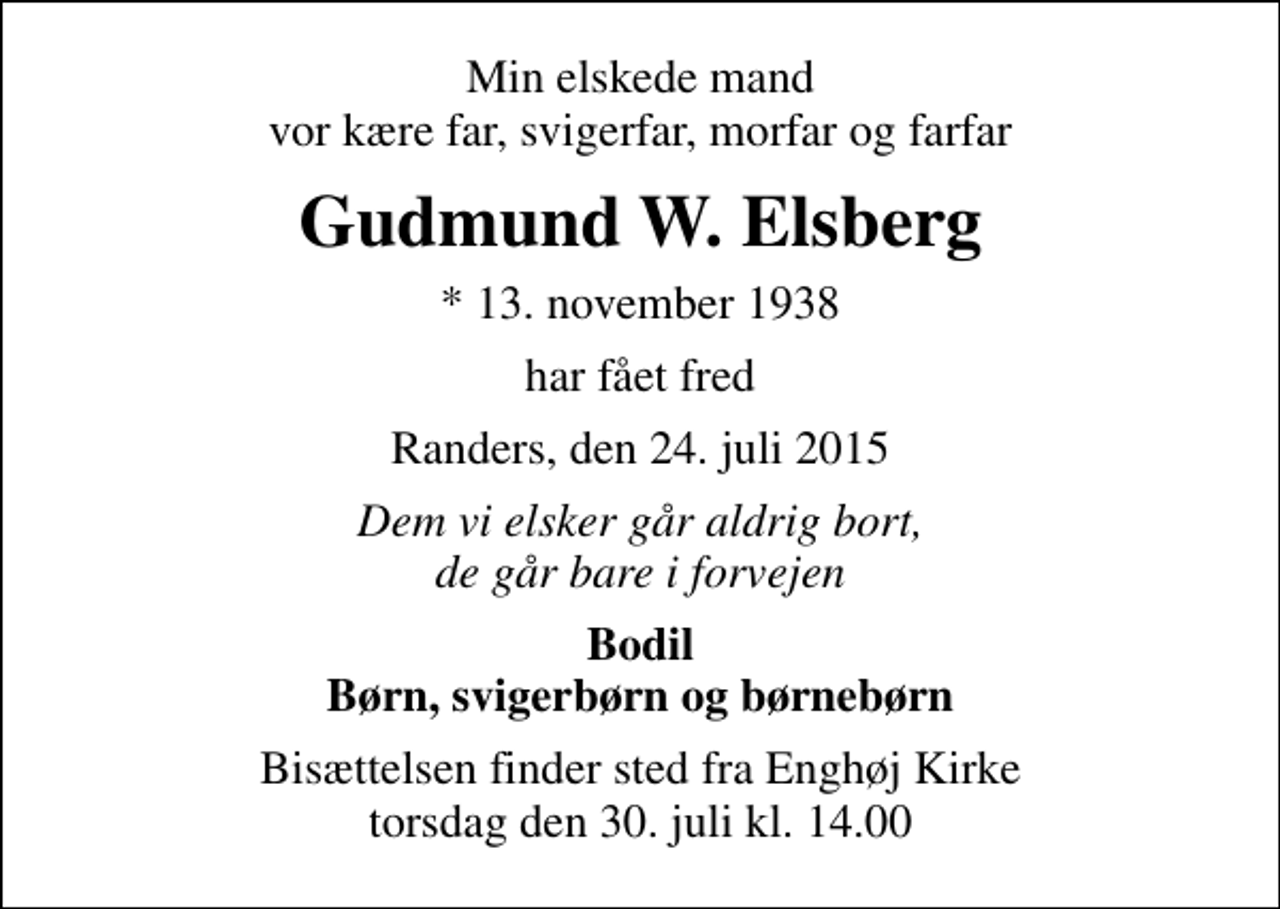 <p>Min elskede mand vor kære far, svigerfar, morfar og farfar<br />Gudmund W. Elsberg<br />* 13. november 1938<br />har fået fred<br />Randers, den 24. juli 2015<br />Dem vi elsker går aldrig bort, de går bare i forvejen<br />Bodil Børn, svigerbørn og børnebørn<br />Bisættelsen finder sted fra Enghøj Kirke torsdag den 30. juli kl. 14.00</p>