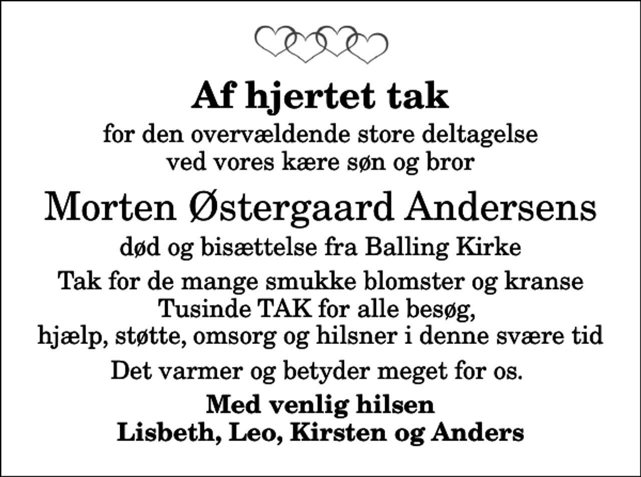 <p>Af hjertet tak<br />for den overvældende store deltagelse ved vores kære søn og bror<br />Morten Østergaard Andersens<br />død og bisættelse fra Balling Kirke<br />Tak for de mange smukke blomster og kranse Tusinde TAK for alle besøg, hjælp, støtte, omsorg og hilsner i denne svære tid<br />Det varmer og betyder meget for os.<br />Med venlig hilsen Lisbeth, Leo, Kirsten og Anders</p>