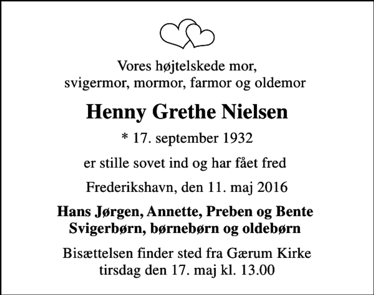 <p>Vores højtelskede mor, svigermor, mormor, farmor og oldemor<br />Henny Grethe Nielsen<br />* 17. september 1932<br />er stille sovet ind og har fået fred<br />Frederikshavn, den 11. maj 2016<br />Hans Jørgen, Annette, Preben og Bente Svigerbørn, børnebørn og oldebørn<br />Bisættelsen finder sted fra Gærum Kirke tirsdag den 17. maj kl. 13.00</p>