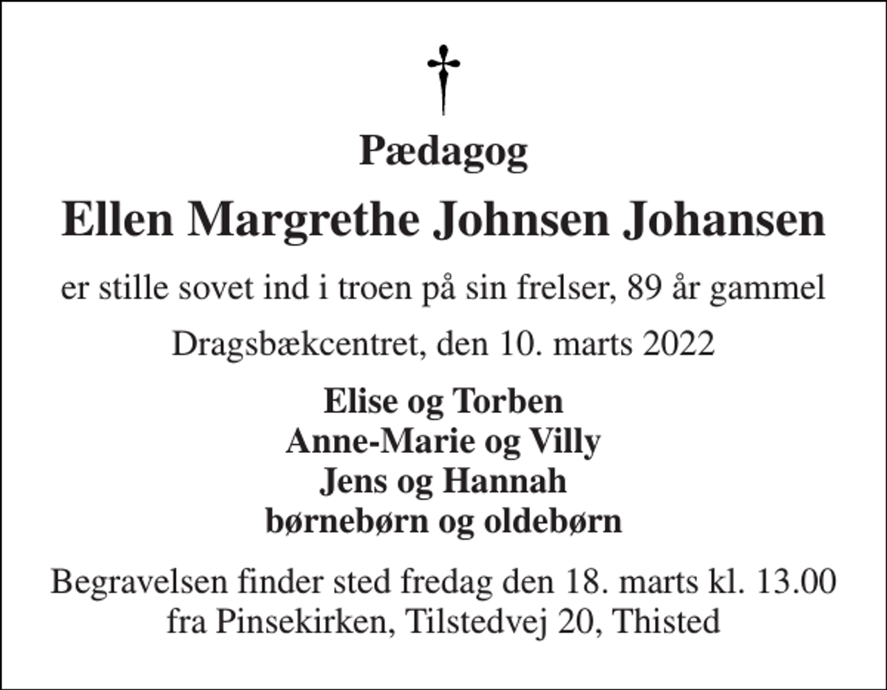 <p>Pædagog<br />Ellen Margrethe Johnsen Johansen<br />er stille sovet ind i troen på sin frelser, 89 år gammel<br />Dragsbækcentret, den 10. marts 2022<br />Elise og Torben Anne-Marie og Villy Jens og Hannah børnebørn og oldebørn<br />Begravelsen finder sted fredag den 18. marts kl. 13.00 fra Pinsekirken, Tilstedvej 20, Thisted</p>