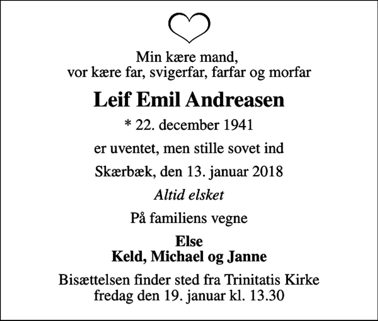 <p>Min kære mand, vor kære far, svigerfar, farfar og morfar<br />Leif Emil Andreasen<br />* 22. december 1941<br />er uventet, men stille sovet ind<br />Skærbæk, den 13. januar 2018<br />Altid elsket<br />På familiens vegne<br />Else Keld, Michael og Janne<br />Bisættelsen finder sted fra Trinitatis Kirke fredag den 19. januar kl. 13.30</p>