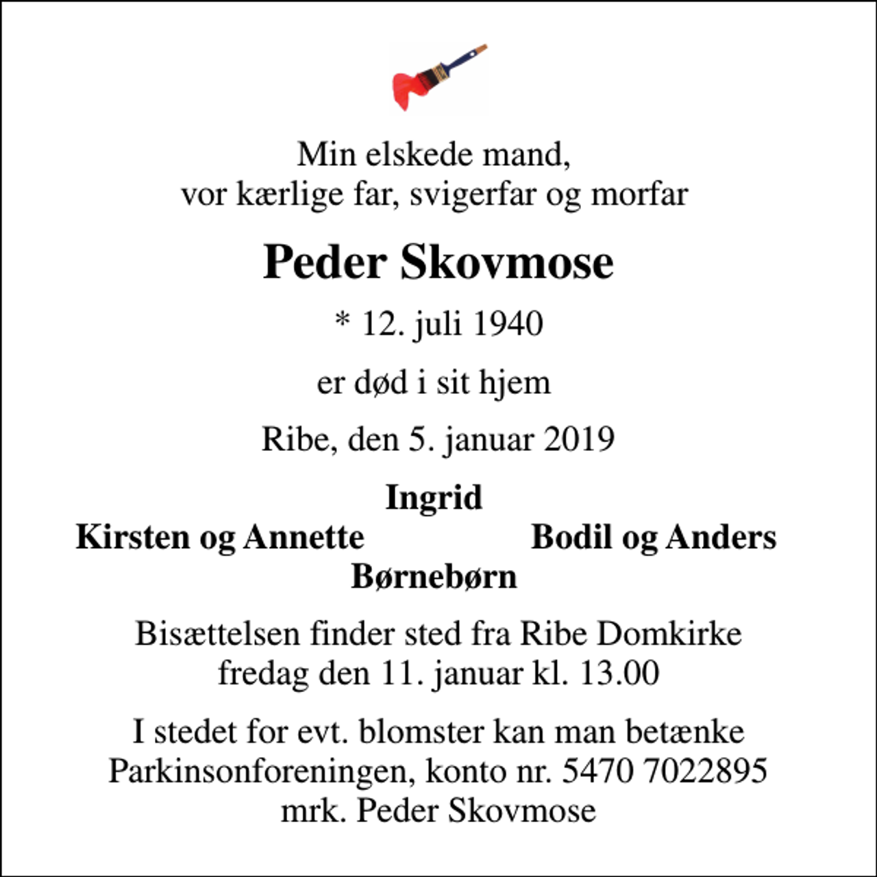 <p>Min elskede mand, vor kærlige far, svigerfar og morfar<br />Peder Skovmose<br />* 12. juli 1940<br />er død i sit hjem<br />Ribe, den 5. januar 2019<br />Ingrid<br />Kirsten og Annette<br />Bodil og Anders<br />Bisættelsen finder sted fra Ribe Domkirke fredag den 11. januar kl. 13.00<br />I stedet for evt. blomster kan man betænke<br />Parkinsonforeningen kontonr.54707022895mrk. Peder<br />Skovmose</p>