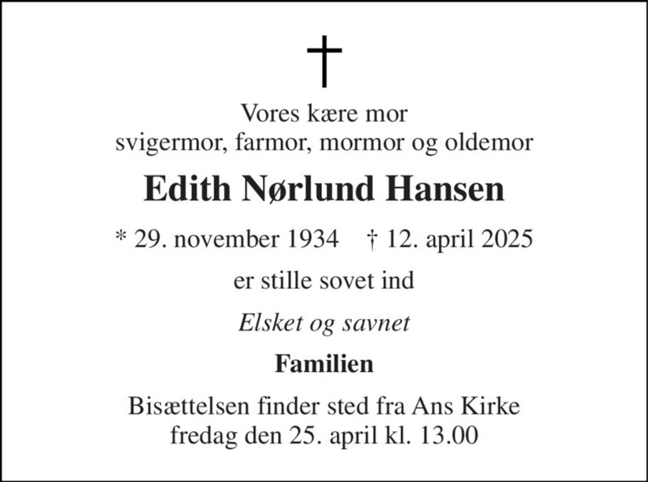 Vores kære mor svigermor, farmor, mormor og oldemor 
Edith Nørlund Hansen 
★​ 29. november 1934​    ✝​ 12. april 2025 
er stille sovet ind 
Elsket og savnet 
Familien 
Bisættelsen​ finder sted fra Ans Kirke​ fredag den 25. april​ kl. 13.00
