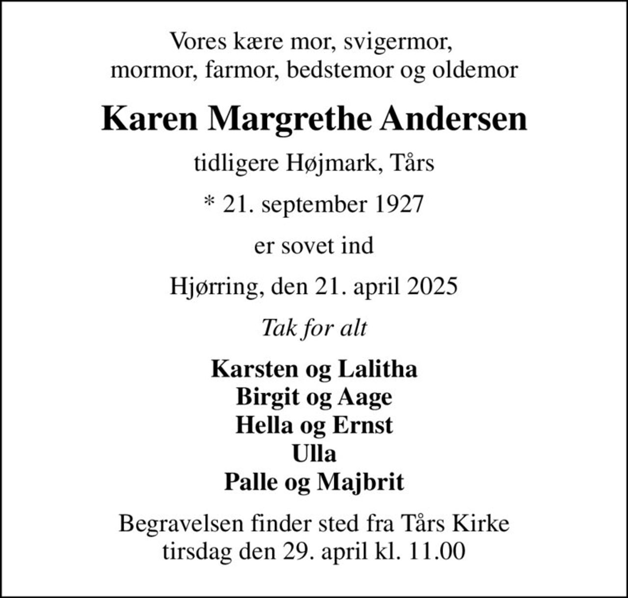 Vores kære mor, svigermor,  mormor, farmor, bedstemor og oldemor
Karen Margrethe Andersen
tidligere Højmark, Tårs
* 21. september 1927
er sovet ind
Hjørring, den 21. april 2025
Tak for alt
Karsten og Lalitha Birgit og Aage Hella og Ernst Ulla Palle og Majbrit
Begravelsen finder sted fra Tårs Kirke  tirsdag den 29. april kl. 11.00