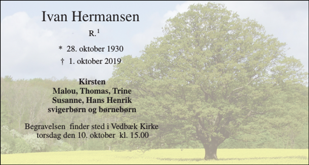 <p>Ivan Hermansen<br />R.<br />*​ 28. oktober 1930<br />†​ 1. oktober 2019​<br />Kirsten Malou, Thomas, Trine Susanne, Hans Henrik svigerbørn og børnebørn<br />Begravelsen​ finder sted i Vedbæk Kirke​ torsdag den 10. oktober​ kl. 15.00<br />1</p>