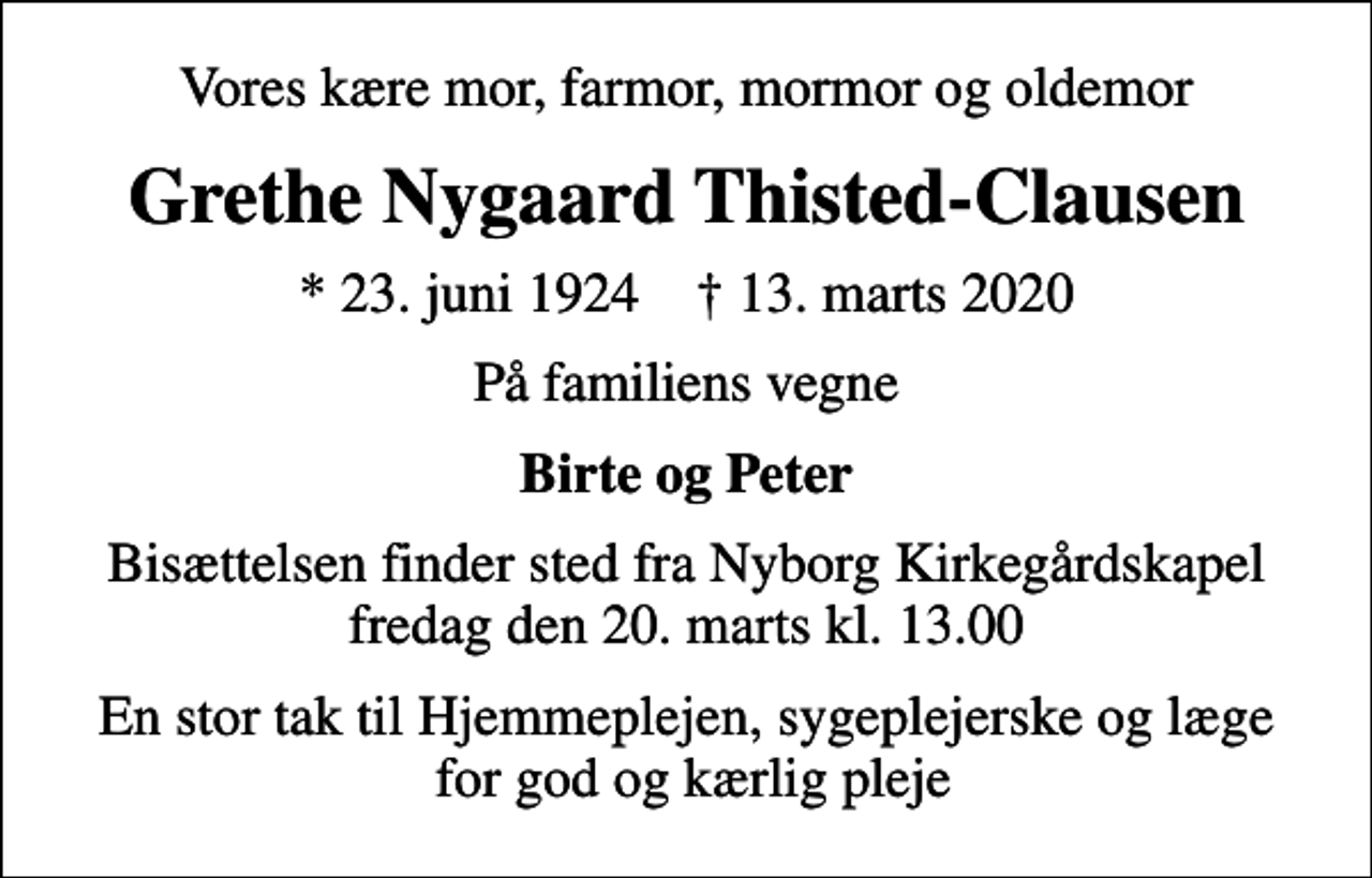 <p>Vores kære mor, farmor, mormor og oldemor<br />Grethe Nygaard Thisted-Clausen<br />* 23. juni 1924 ✝ 13. marts 2020<br />På familiens vegne<br />Birte og Peter<br />Bisættelsen finder sted fra Nyborg Kirkegårdskapel fredag den 20. marts kl. 13.00<br />En stor tak til Hjemmeplejen, sygeplejerske og læge for god og kærlig pleje</p>
