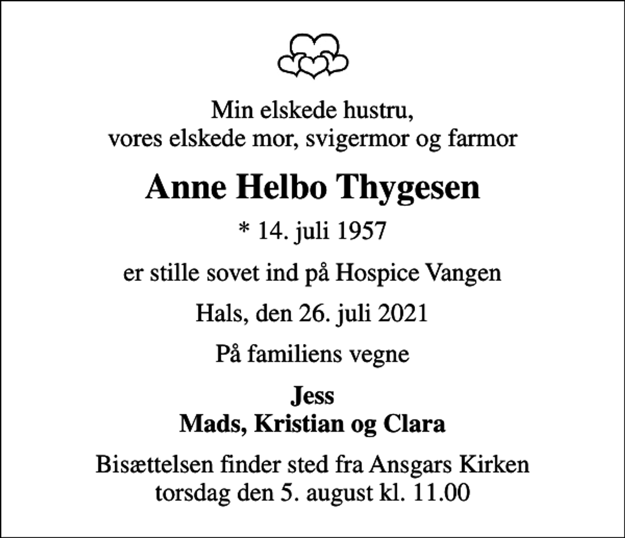 <p>Min elskede hustru, vores elskede mor, svigermor og farmor<br />Anne Helbo Thygesen<br />* 14. juli 1957<br />er stille sovet ind på Hospice Vangen<br />Hals, den 26. juli 2021<br />På familiens vegne<br />Jess Mads, Kristian og Clara<br />Bisættelsen finder sted fra Ansgars Kirken torsdag den 5. august kl. 11.00</p>
