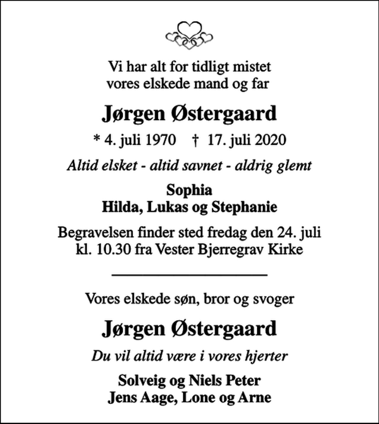 <p>Vi har alt for tidligt mistet vores elskede mand og far<br />Jørgen Østergaard<br />* 4. juli 1970 ✝ 17. juli 2020<br />Altid elsket - altid savnet - aldrig glemt<br />Sophia Hilda, Lukas og Stephanie<br />Begravelsen finder sted fredag den 24. juli kl. 10.30 fra Vester Bjerregrav Kirke<br />Vores elskede søn, bror og svoger<br />Jørgen Østergaard<br />Du vil altid være i vores hjerter<br />Solveig og Niels Peter Jens Aage, Lone og Arne</p>