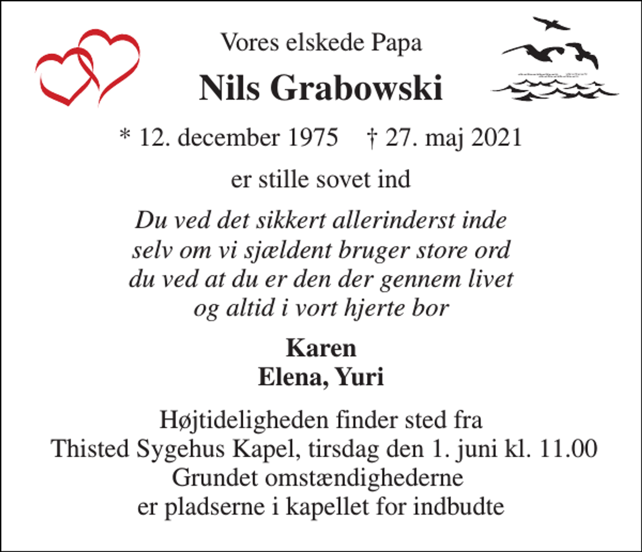 <p>Vores elskede Papa<br />Nils Grabowski<br />*​ 12. december 1975​ †​ 27. maj 2021<br />er stille sovet ind<br />Du ved det sikkert allerinderst inde selv om vi sjældent bruger store ord du ved at du er den der gennem livet og altid i vort hjerte bor<br />Karen Elena, Yuri<br />Højtideligheden finder sted fra Thisted Sygehus Kapel​, tirsdag den 1. juni​ kl. 11.00 Grundet omstændighederne er pladserne i kapellet for indbudte</p>