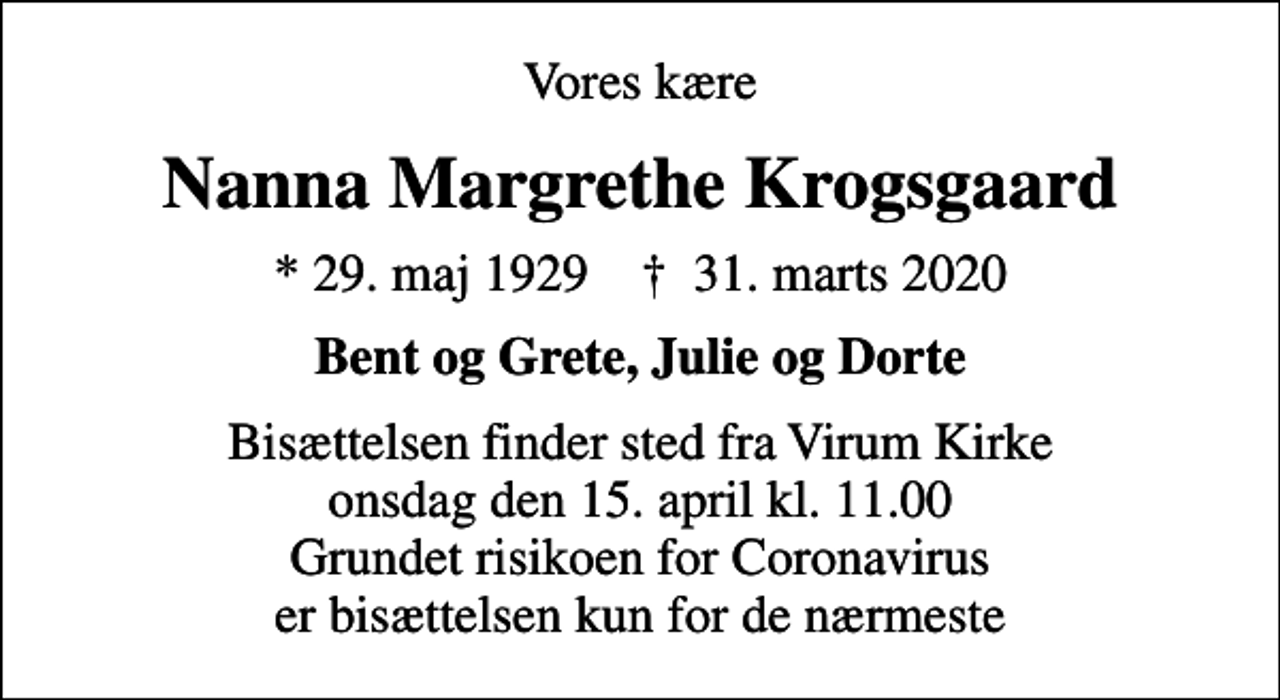 <p>Vores kære<br />Nanna Margrethe Krogsgaard<br />* 29. maj 1929 ✝ 31. marts 2020<br />Bent og Grete, Julie og Dorte<br />Bisættelsen finder sted fra Virum Kirke onsdag den 15. april kl. 11.00 Grundet risikoen for Coronavirus er bisættelsen kun for de nærmeste</p>
