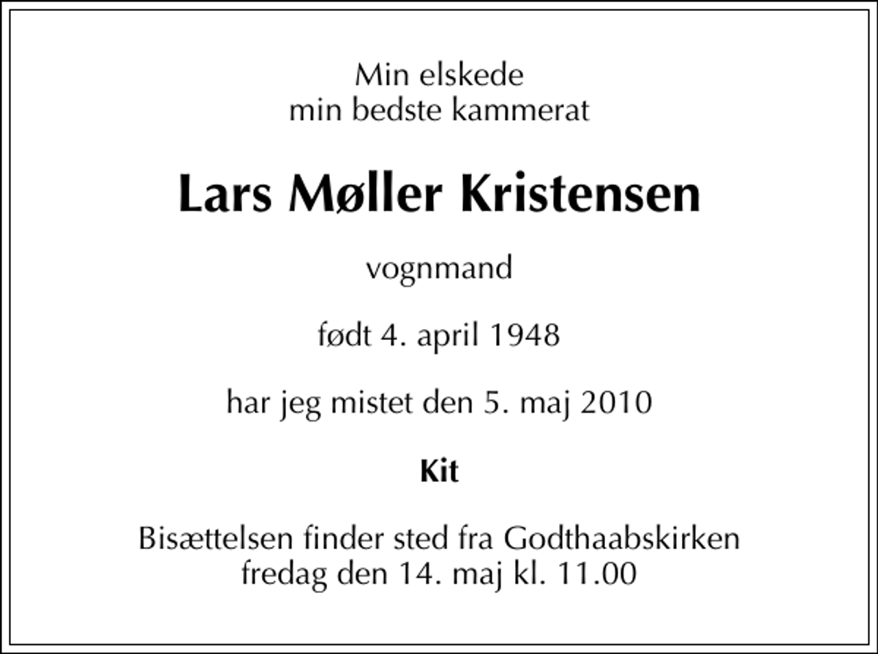 <p>Min elskede min bedste kammerat<br />Lars Møller Kristensen<br />vognmand<br />født 4. april 1948<br />har jeg mistet den 5. maj 2010<br />Kit<br />Bisættelsen finder sted fra Godthaabskirken fredag den 14. maj kl. 11.00</p>