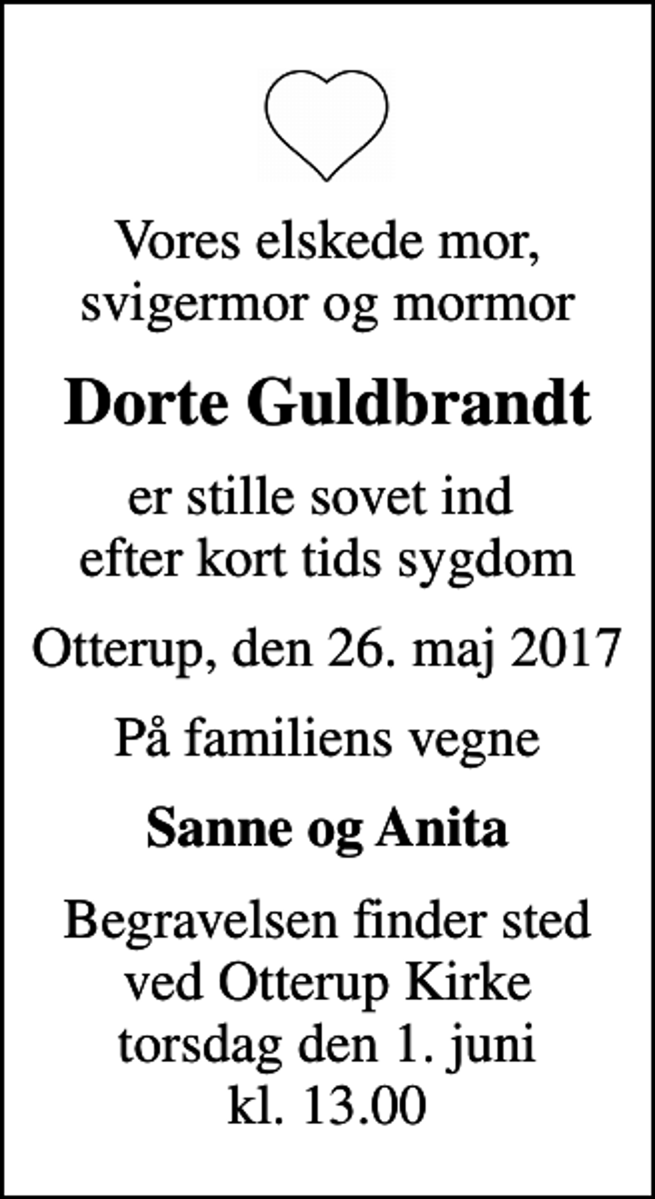 <p>Vores elskede mor, svigermor og mormor<br />Dorte Guldbrandt<br />er stille sovet ind efter kort tids sygdom<br />Otterup, den 26. maj 2017<br />På familiens vegne<br />Sanne og Anita<br />Begravelsen finder sted ved Otterup Kirke torsdag den 1. juni kl. 13.00</p>