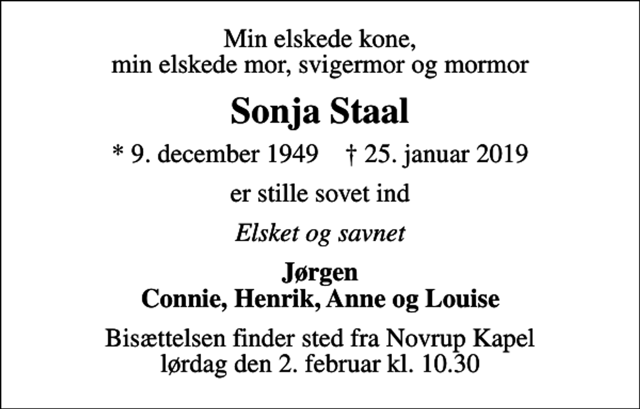 <p>Min elskede kone, min elskede mor, svigermor og mormor<br />Sonja Staal<br />* 9. december 1949 ✝ 25. januar 2019<br />er stille sovet ind<br />Elsket og savnet<br />Jørgen Connie, Henrik, Anne og Louise<br />Bisættelsen finder sted fra Novrup Kapel lørdag den 2. februar kl. 10.30</p>