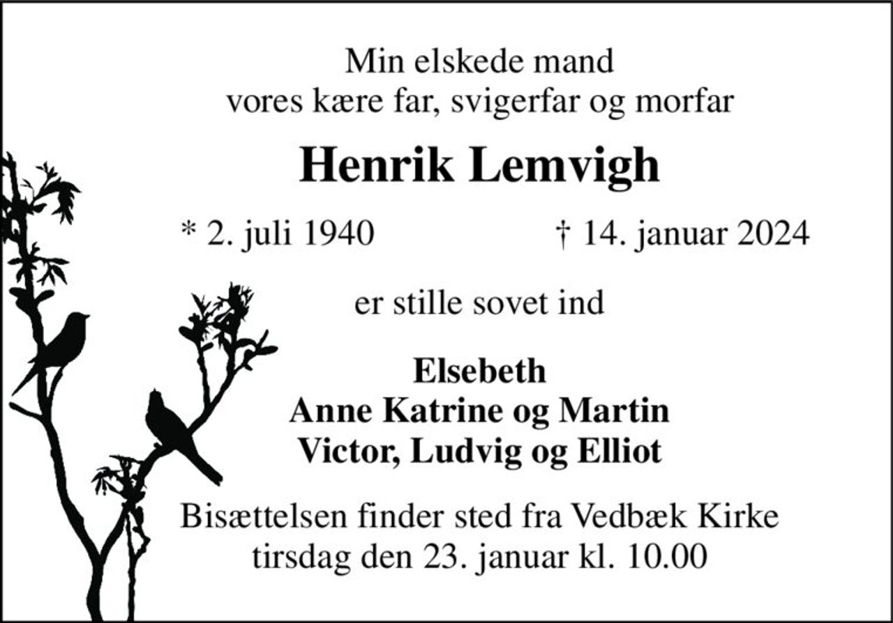 Min elskede mand vores kære far, svigerfar og morfar 
Henrik Lemvigh 
*​ 2. juli 1940 
†​ 14. januar 2024​ 
er stille sovet ind 
Elsebeth Anne Katrine og Martin Victor, Ludvig og Elliot 
Bisættelsen​ finder sted fra Vedbæk Kirke​ tirsdag den 23. januar​ kl. 10.00