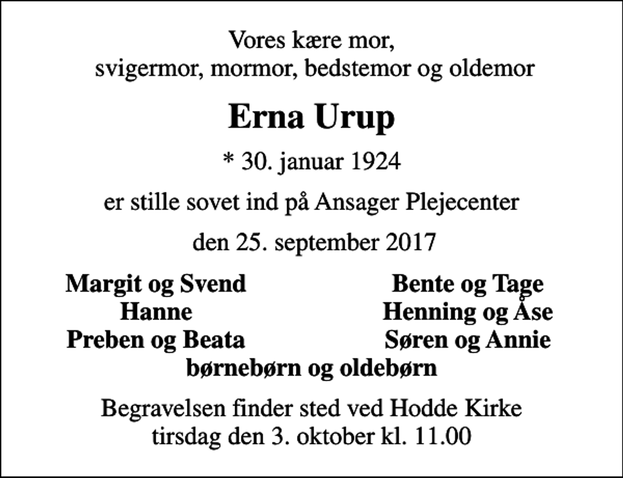 <p>Vores kære mor, svigermor, mormor, bedstemor og oldemor<br />Erna Urup<br />* 30. januar 1924<br />er stille sovet ind på Ansager Plejecenter<br />den 25. september 2017<br />Margit og Svend<br />Bente og Tage<br />Hanne<br />Henning og Åse<br />Preben og Beata<br />Søren og Annie<br />Begravelsen finder sted ved Hodde Kirke tirsdag den 3. oktober kl. 11.00</p>