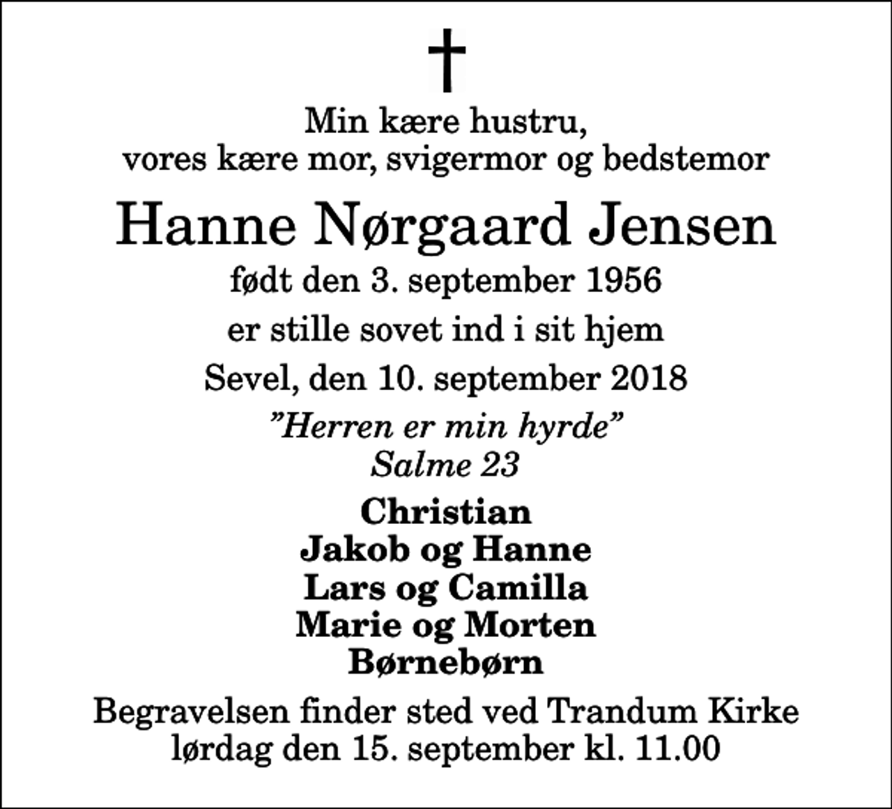 <p>Min kære hustru, vores kære mor, svigermor og bedstemor<br />Hanne Nørgaard Jensen<br />født den 3. september 1956<br />er stille sovet ind i sit hjem<br />Sevel, den 10. september 2018<br />Herren er min hyrde Salme 23<br />Christian Jakob og Hanne Lars og Camilla Marie og Morten Børnebørn<br />Begravelsen finder sted ved Trandum Kirke lørdag den 15. september kl. 11.00</p>