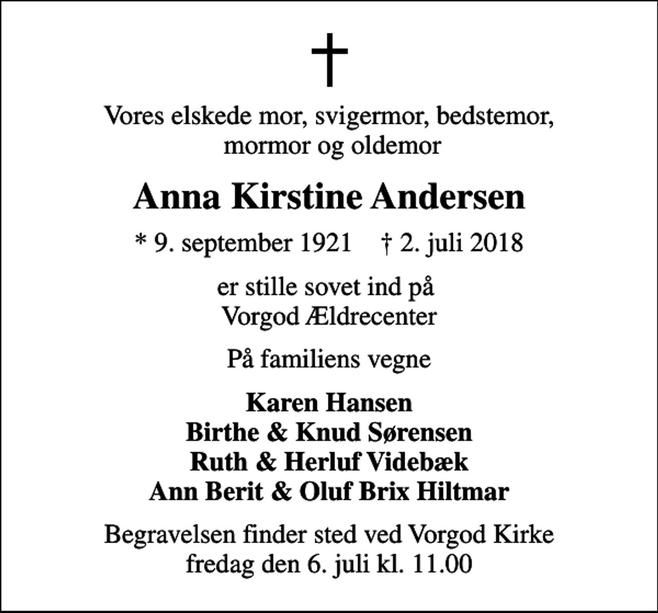 <p>Vores elskede mor, svigermor, bedstemor, mormor og oldemor<br />Anna Kirstine Andersen<br />* 9. september 1921 ✝ 2. juli 2018<br />er stille sovet ind på Vorgod Ældrecenter<br />På familiens vegne<br />Karen Hansen Birthe &amp; Knud Sørensen Ruth &amp; Herluf Videbæk Ann Berit &amp; Oluf Brix Hiltmar<br />Begravelsen finder sted ved Vorgod Kirke fredag den 6. juli kl. 11.00</p>