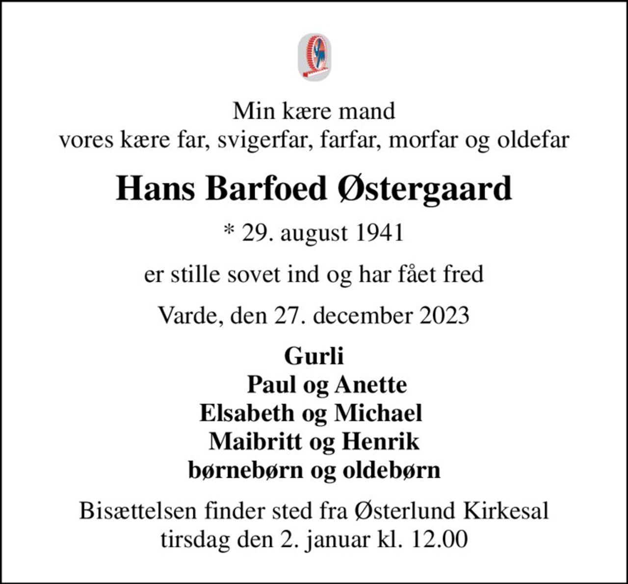 Min kære mand vores kære far, svigerfar, farfar, morfar og oldefar
Hans Barfoed Østergaard
* 29. august 1941
er stille sovet ind og har fået fred
Varde, den 27. december 2023
Gurli     Paul og Anette Elsabeth og Michael  Maibritt og Henrik børnebørn og oldebørn
Bisættelsen finder sted fra Østerlund Kirkesal  tirsdag den 2. januar kl. 12.00