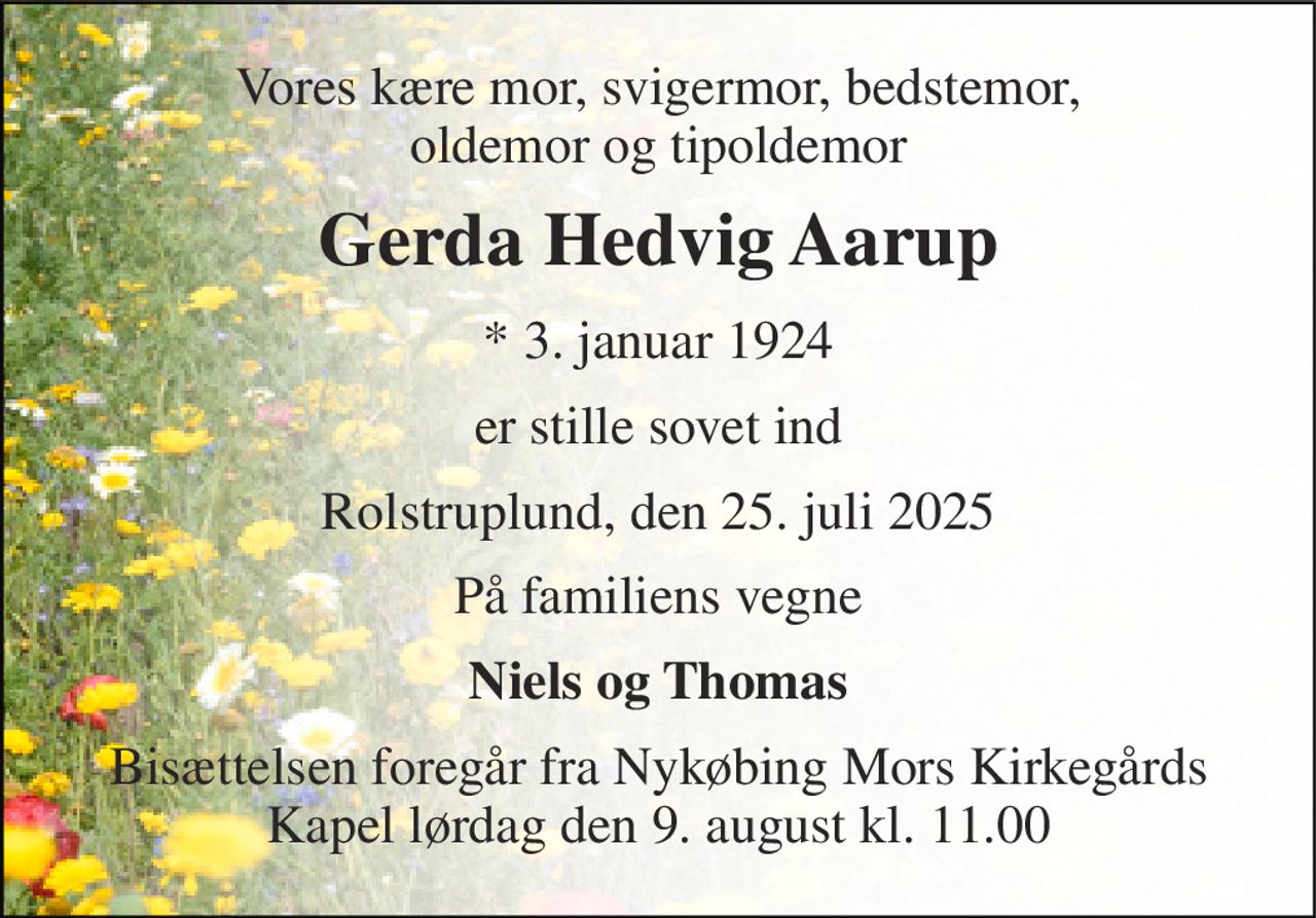 Vores kære mor, svigermor, bedstemor, oldemor og tipoldemor 
Gerda Hedvig Aarup 
*​ 3. januar 1924 
er stille sovet ind 
Rolstruplund, den 25. juli 2025 
På familiens vegne 
Niels og Thomas 
Bisættelsen​ foregår fra Nykøbing Mors Kirkegårds​ Kapel lørdag den 9. august​ kl. 11.00