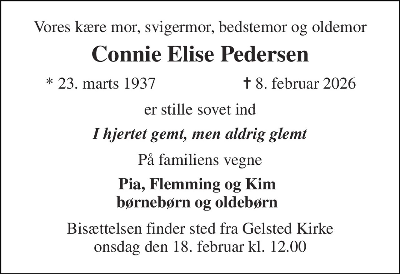 Vores kære mor, svigermor, bedstemor og oldemor 
Connie Elise Pedersen 
*​ 23. marts 1937 
✝​ 8. februar 2026​ 
er stille sovet ind 
I hjertet gemt, men aldrig glemt 
På familiens vegne 
Pia, Flemming og Kim børnebørn og oldebørn 
Bisættelsen finder sted fra Gelsted Kirke onsdag den 18. februar kl. 12.00