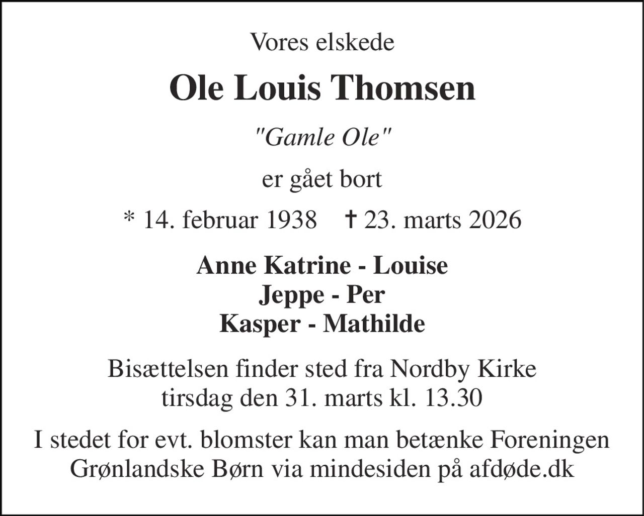 Vores elskede 
Ole Louis Thomsen 
"Gamle Ole" 
er gået bort 
*​ 14. februar 1938​    ✝​ 23. marts 2026 
Anne Katrine - Louise Jeppe - Per Kasper - Mathilde 
Bisættelsen​ finder sted fra Nordby Kirke​ tirsdag den 31. marts​ kl. 13.30 
I stedet for evt. blomster kan man betænke Foreningen Grønlandske Børn via mindesiden på afdøde.dk