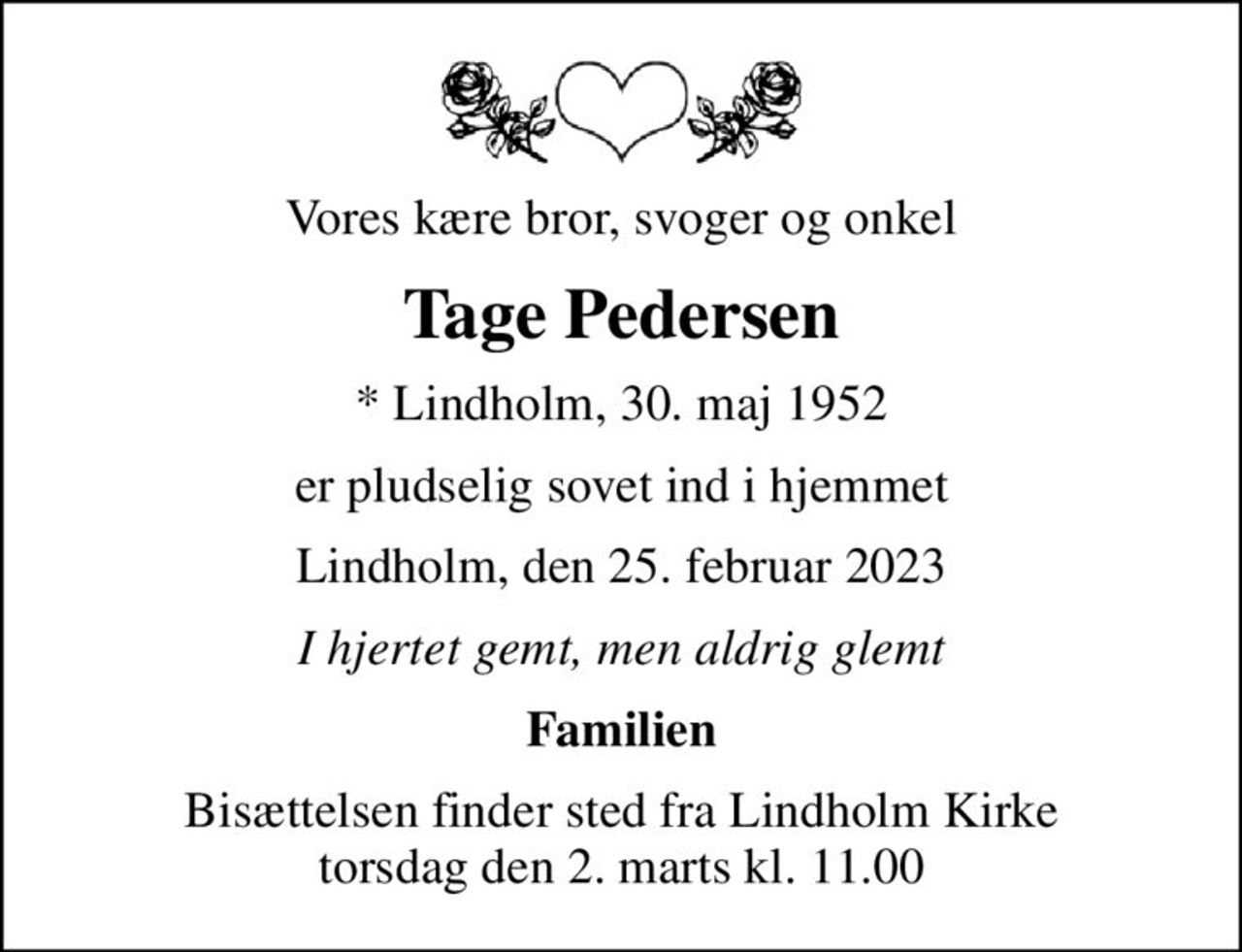 Vores kære bror, svoger og onkel
Tage Pedersen
* Lindholm, 30. maj 1952
er pludselig sovet ind i hjemmet
Lindholm, den 25. februar 2023
I hjertet gemt, men aldrig glemt
Familien
Bisættelsen finder sted fra Lindholm Kirke  torsdag den 2. marts kl. 11.00