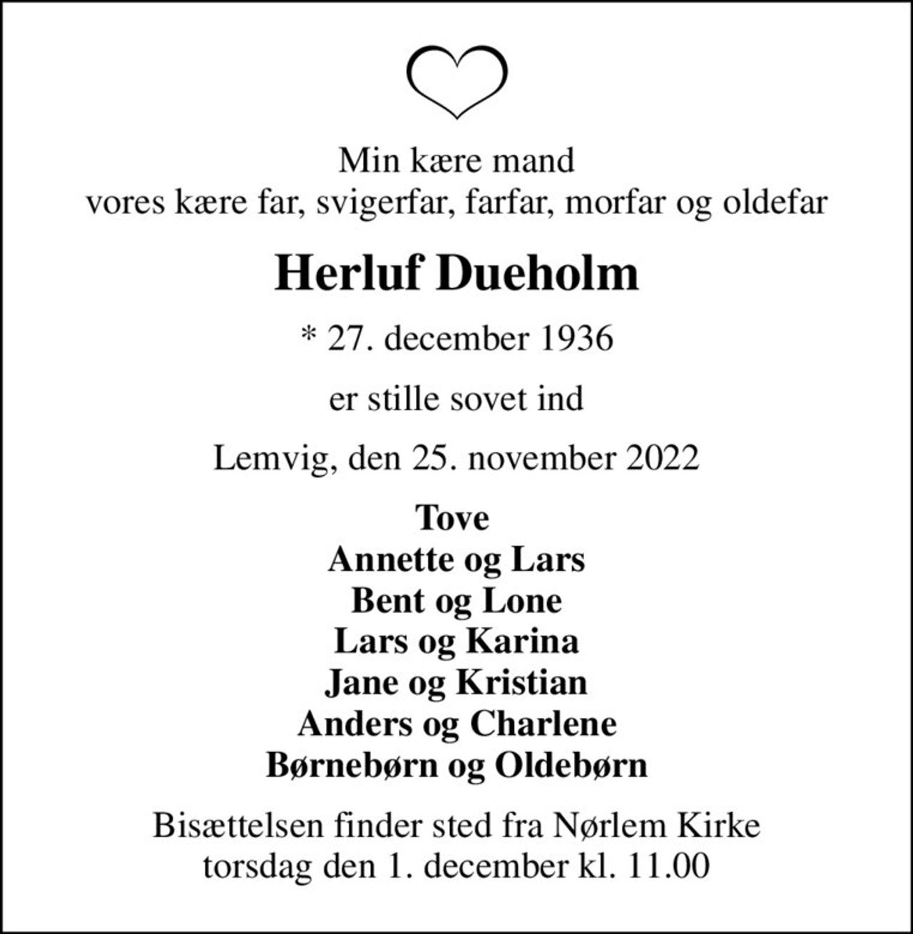 Min kære mand vores kære far, svigerfar, farfar, morfar og oldefar
Herluf Dueholm
* 27. december 1936
er stille sovet ind
Lemvig, den 25. november 2022
Tove  Annette og Lars Bent og Lone Lars og Karina Jane og Kristian Anders og Charlene Børnebørn og Oldebørn
Bisættelsen finder sted fra Nørlem Kirke  torsdag den 1. december kl. 11.00