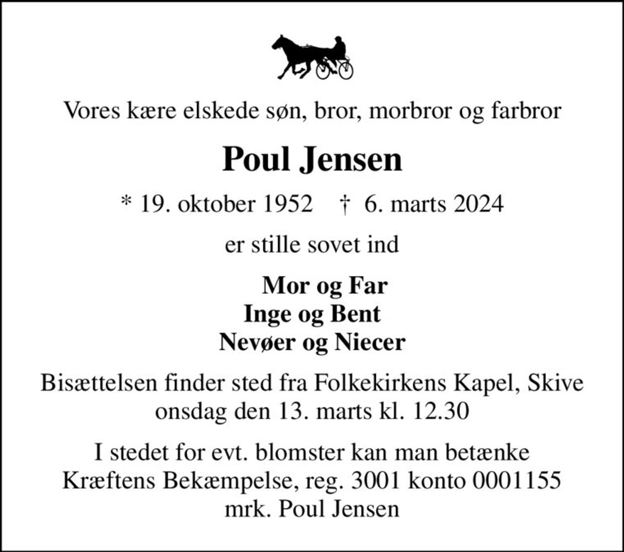 Vores kære elskede søn, bror, morbror og farbror
Poul Jensen
* 19. oktober 1952    ✝ 6. marts 2024
er stille sovet ind
    Mor og Far Inge og Bent Nevøer og Niecer
Bisættelsen finder sted fra Folkekirkens Kapel, Skive  onsdag den 13. marts kl. 12.30 
I stedet for evt. blomster kan man betænke
					Kræftens Bekæmpelse reg.3001konto0001155mrk. Poul
					Jensen