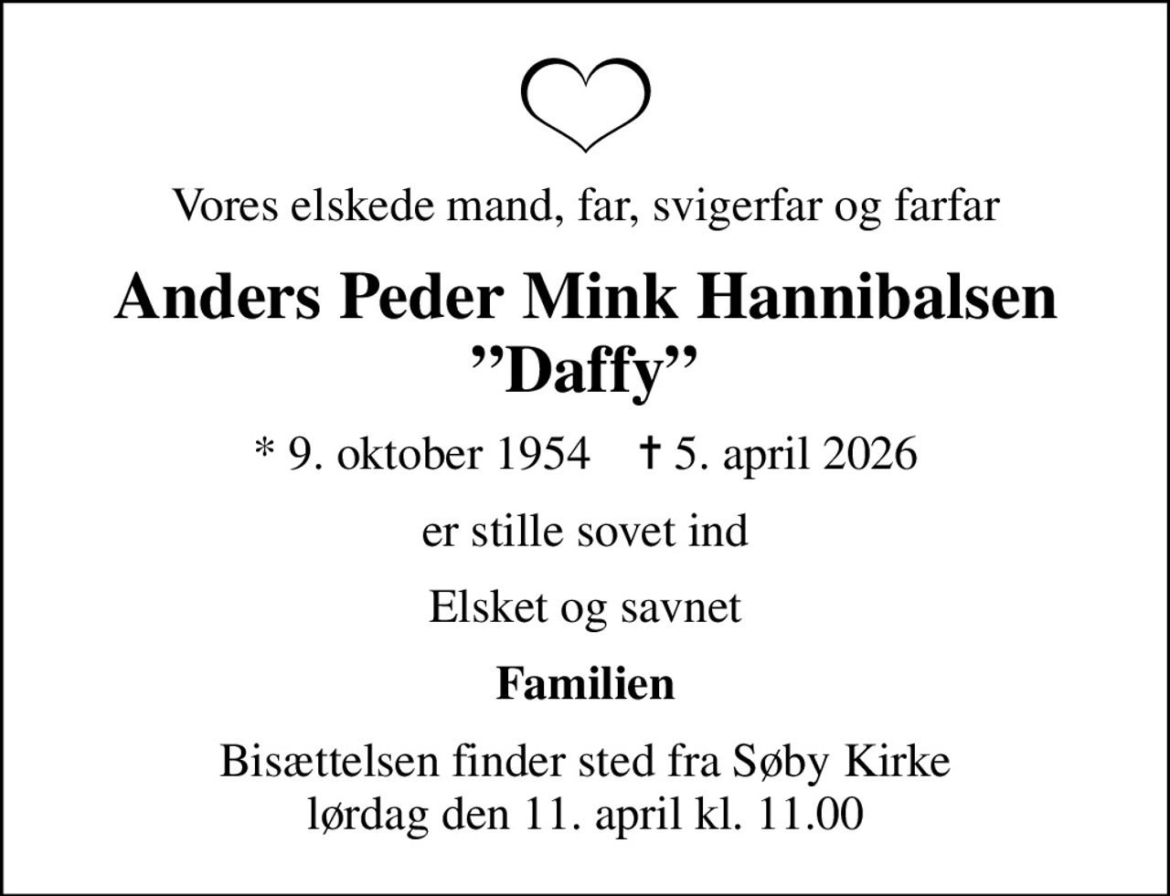 Vores elskede mand, far, svigerfar og farfar
Anders Peder Mink Hannibalsen Daffy
* 9. oktober 1954    ✝ 5. april 2026
er stille sovet ind
Elsket og savnet
Familien
Bisættelsen finder sted fra Søby Kirke  lørdag den 11. april kl. 11.00