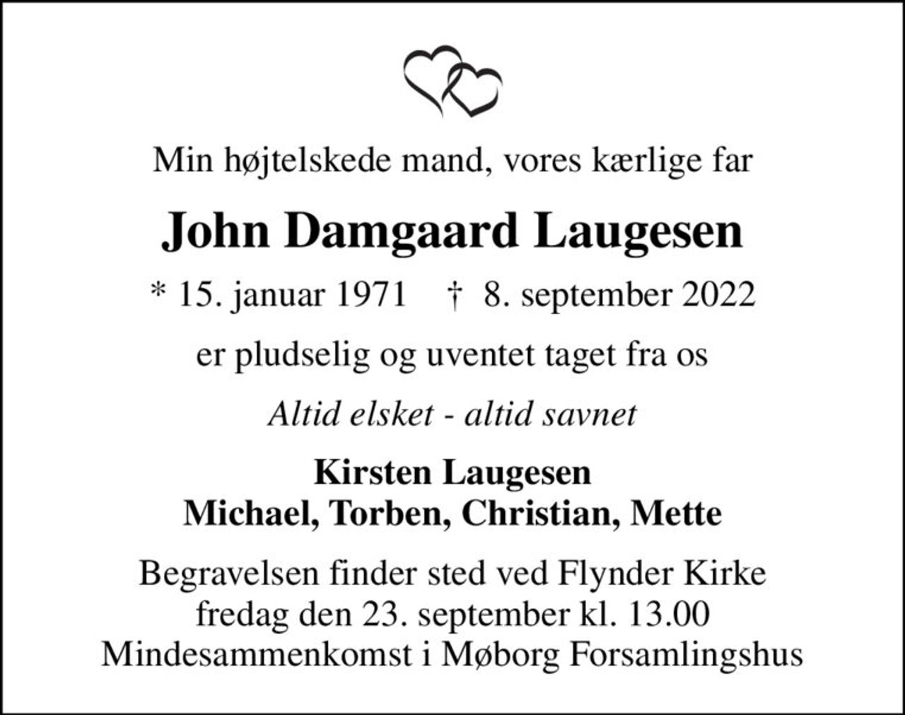 Min højtelskede mand, vores kærlige far
John Damgaard Laugesen
* 15. januar 1971    ✝ 8. september 2022
er pludselig og uventet taget fra os
Altid elsket - altid savnet
Kirsten Laugesen Michael, Torben, Christian, Mette
Begravelsen finder sted ved Flynder Kirke  fredag den 23. september kl. 13.00  Mindesammenkomst i Møborg Forsamlingshus