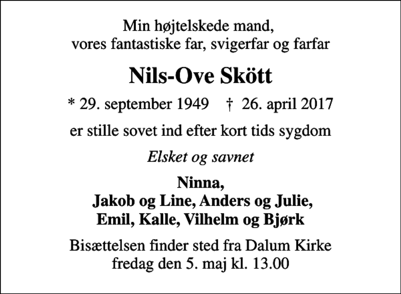 <p>Min højtelskede mand, vores fantastiske far, svigerfar og farfar<br />Nils-Ove Skött<br />* 29. september 1949 ✝ 26. april 2017<br />er stille sovet ind efter kort tids sygdom<br />Elsket og savnet<br />Ninna, Jakob og Line, Anders og Julie, Emil, Kalle, Vilhelm og Bjørk<br />Bisættelsen finder sted fra Dalum Kirke fredag den 5. maj kl. 13.00</p>