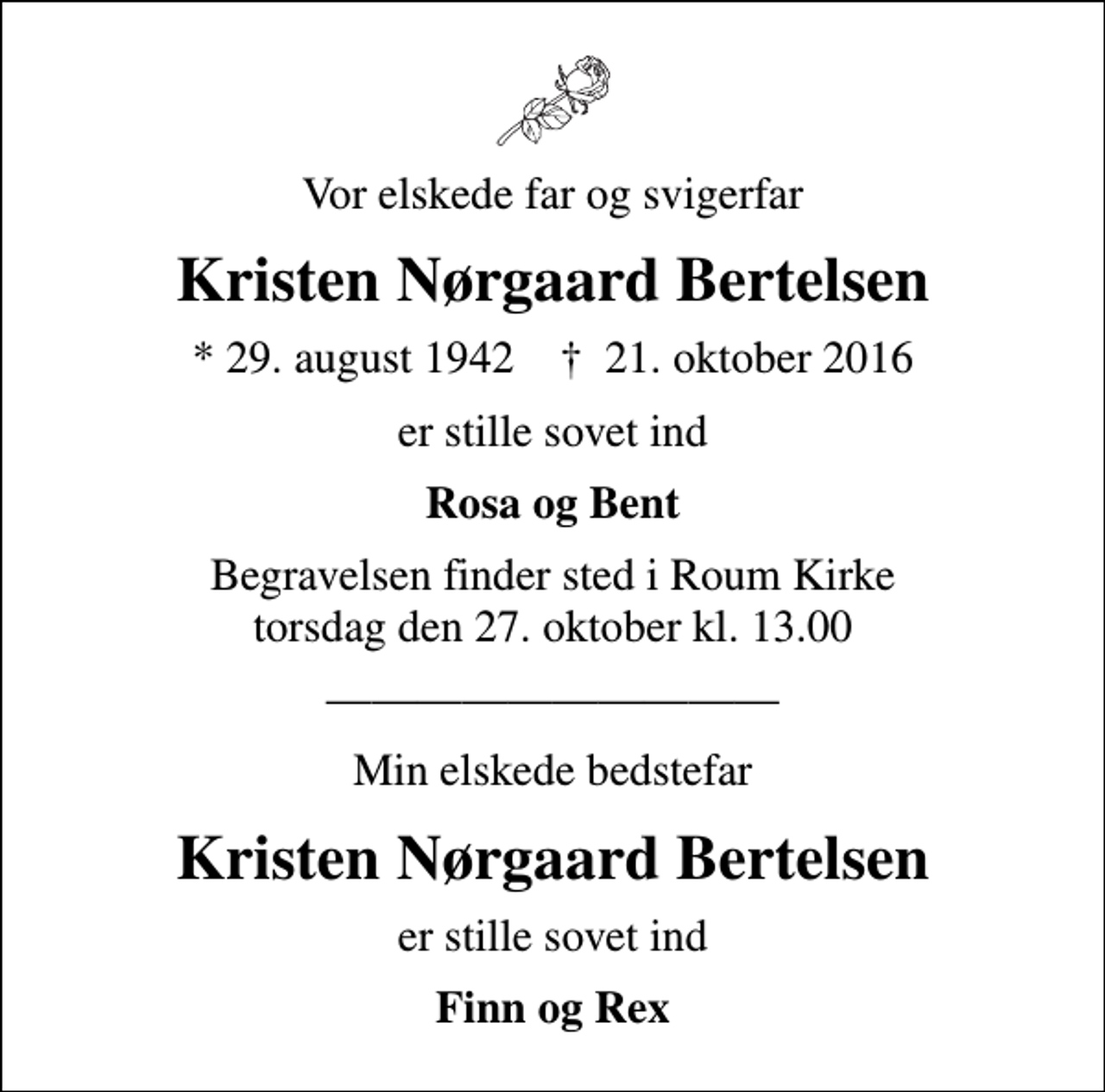 <p>Vor elskede far og svigerfar<br />Kristen Nørgaard Bertelsen<br />* 29. august 1942 ✝ 21. oktober 2016<br />er stille sovet ind<br />Rosa og Bent<br />Begravelsen finder sted i Roum Kirke torsdag den 27. oktober kl. 13.00<br />Min elskede bedstefar<br />Kristen Nørgaard Bertelsen<br />er stille sovet ind<br />Finn og Rex</p>